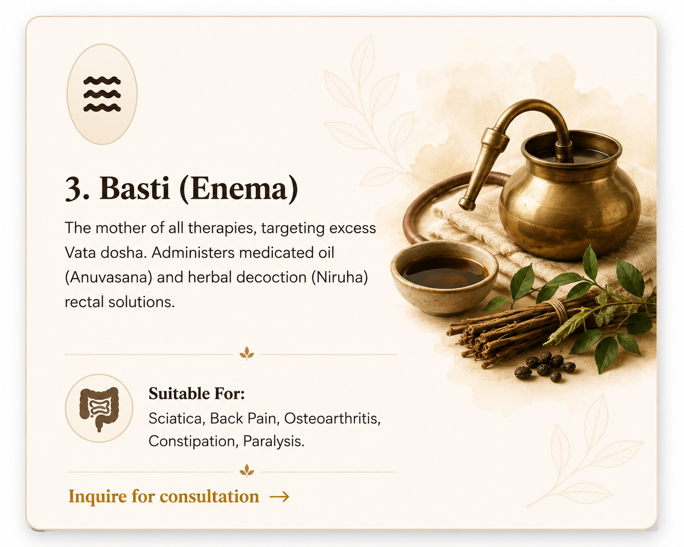 3. Basti (Enema) - Targeting Vata dosha with medicated oils and herbal decoctions. Suitable for Sciatica, Back Pain, Osteoarthritis, Constipation, Paralysis.