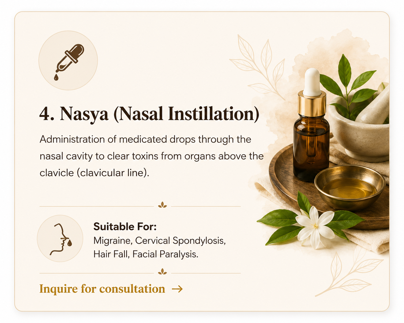 4. Nasya (Nasal Instillation) - Medicated drops through nasal cavity. Suitable for Migraine, Cervical Spondylosis, Hair Fall, Facial Paralysis.