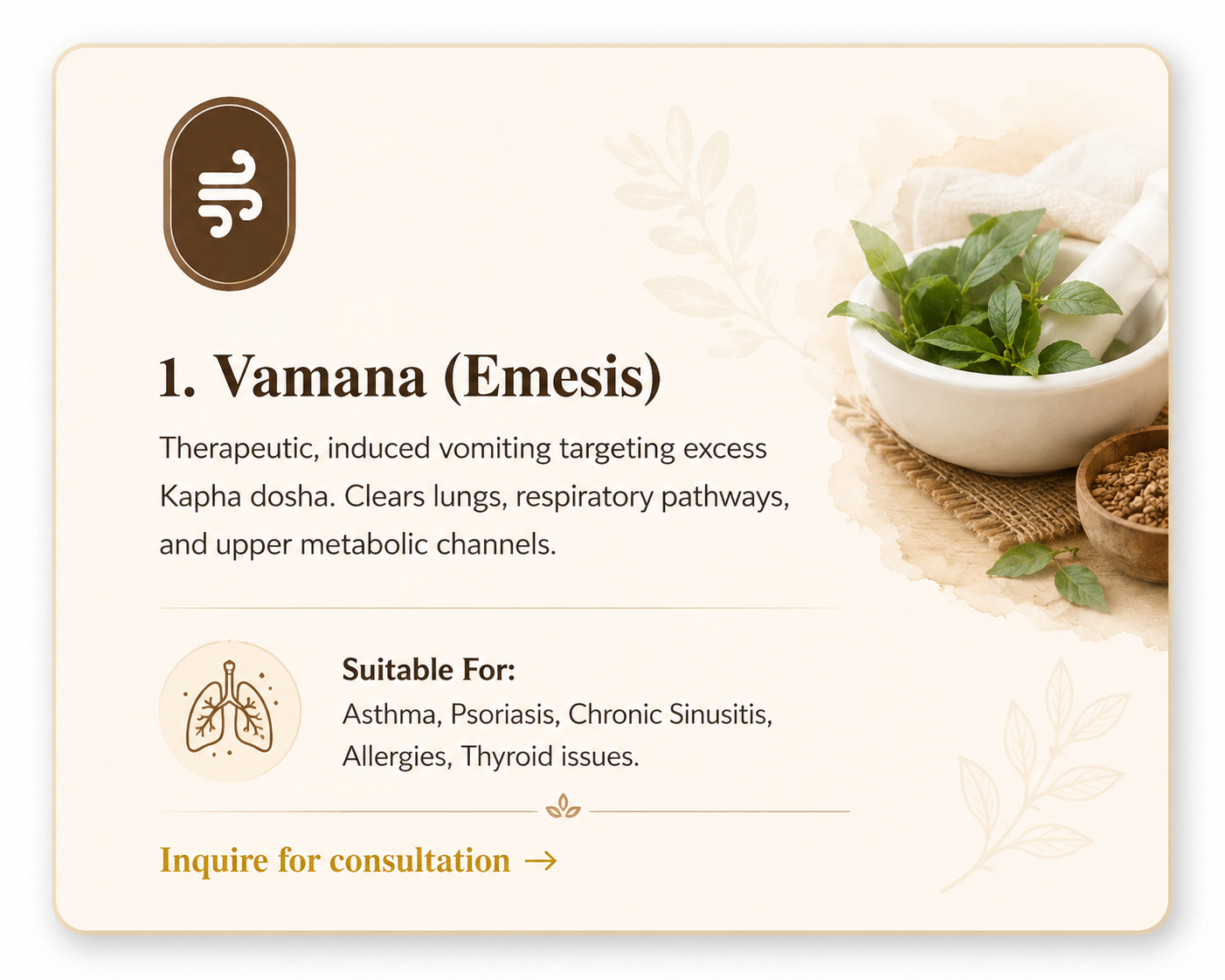 1. Vamana (Emesis) - Therapeutic induced vomiting targeting Kapha dosha. Suitable for Asthma, Psoriasis, Chronic Sinusitis, Allergies, Thyroid issues.